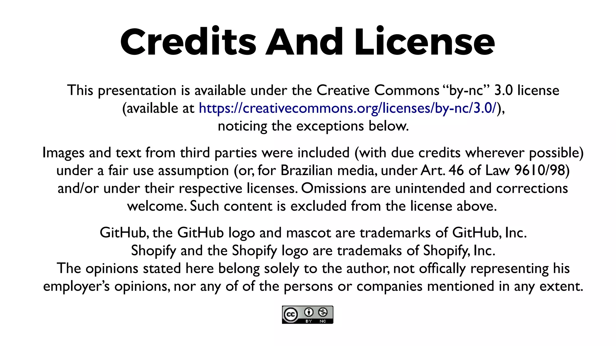 This presentation is available under the Creative Commons “by-nc” 3.0 license
(available at https://creativecommons.org/licenses/by-nc/3.0/),
noticing the exceptions below.
Images and text from third parties were included (with due credits wherever possible)
under a fair use assumption (or, for Brazilian media, under Art. 46 of Law 9610/98)
and/or under their respective licenses. Omissions are unintended and corrections
welcome. Such content is excluded from the license above.
GitHub, the GitHub logo and mascot are trademarks of GitHub, Inc.
Shopify and the Shopify logo are trademaks of Shopify, Inc.
The opinions stated here belong solely to the author, not offically representing his
employer’s opinions, nor any of of the persons or companies mentioned in any extent.
Credits And License
 