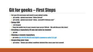 Git for geeks – First Steps
 Set your Git username and email to your global config:
 git config --global user.name “Shinu Suresh"
 git config --global user.email “shinu_suresh01@infosys.com"*
 Setup SSH
 ssh-keygen
 Copy the public key to your remote repo server (GitLab – We will discuss this later)
 Creating a repository (If one not exist in remote)
 git init
 Cloning a remote repository
 git clone git@10.155.104.107:root/hybris-commerce-suite-5.4.1.git
 Inspecting your repo
 git status – Shows you added, modified, deleted files since your last commit
 