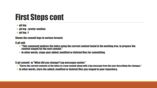 First Steps cont
 git log
 git log --pretty=oneline
 git log -1
Shows the commit logs in various formats
$ git add
 "This command updates the index using the current content found in the working tree, to prepare the
content staged for the next commit."
 In other words, stage your added, modified or deleted files for committing.
$ git commit -m "What did you change? Log messages matter.“
 "Stores the current contents of the index in a new commit along with a log message from the user describing the changes.“
 In other words, store the added, modified or deleted files you staged in your repository.
 