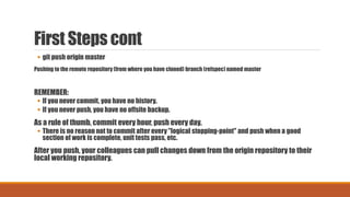 First Steps cont
 git push origin master
Pushing to the remote repository (from where you have cloned) branch (refspec) named master
REMEMBER:
 If you never commit, you have no history.
 If you never push, you have no offsite backup.
As a rule of thumb, commit every hour, push every day.
 There is no reason not to commit after every "logical stopping-point" and push when a good
section of work is complete, unit tests pass, etc.
After you push, your colleagues can pull changes down from the origin repository to their
local working repository.
 
