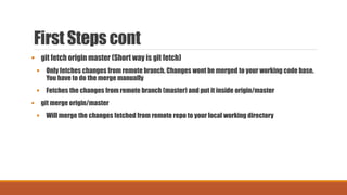 First Steps cont
 git fetch origin master (Short way is git fetch)
 Only fetches changes from remote branch. Changes wont be merged to your working code base.
You have to do the merge manually
 Fetches the changes from remote branch (master) and put it inside origin/master
 git merge origin/master
 Will merge the changes fetched from remote repo to your local working directory
 