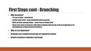 First Steps cont - Branching
 Why branches?
 Try out an idea - experiment
 Isolate work units - keep unfinished work separate
 Work on long-running topics - come back to things later
 Share your work in progress with others without altering the code in production or in
development (remote feature branches)
 Why is it so important?
 Branches are created in local and are pushed to remote
 Branch creation is effortless and faster
 