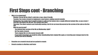 First Steps cont - Branching
 Why is it so important?
◦ Monday: You put all the client's code into a repo, clone it locally
◦ Tuesday: You create a branch to implement a new feature, making severalcommits
◦ Wednesday: You realize that it would be better to split out the feature into a couple different include files, so you create 2
new files and delete the old one. You commit your work.
◦ Thursday: The client contacts you frantically wanting a hot fix for an issue discovered on the version of the code on the live
site.
◦ What do you do now?
◦ You deleted their version of the file on Wednesday, right?
◦ No! You made a branch.
◦ Their original file is in the master branch still!
◦ If you hadn't branched, you would be either downloading their original file again, or reverting your changes back to the
version you had on Monday.
 Branches are created in local and are pushed to remote
 Branch creation is effortless and faster
 
