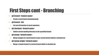 First Steps cont - Branching
 git branch <feature name>
 Create a new branch instantaneously
 git branch –list
 List out all branches in local repository
 git checkout <branch name>
 Switch current working directory to the specified branch
 git merge <branch name>
 Merge changes in a local branch to your current branch which is checked out
 git merge origin/<branch name>
 Merge a remote branch to current branch which is checked out
 