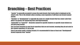 Branching – Best Practices
◦ "master" is generally accepted to mean the main branch, that tracks what is deployed on the
client's site. This is the default; when creating a new repository it will have one branch named
master.
◦ "develop" or "development" is typically the name of a single branch that has newer code than
what is in master. Un-named bug fixes and improvements.
◦ "featureXYZ" or "issue123" - Branches named for specific features or specific issue tickets in a
3rd party bug tracker.
◦ You can have branches in your local repository that are not tracked, meaning they do not exist in
the remote repository. It's up to you.
◦ Even if you never make a feature branch, it's recommended to have at least one "development"
branch separate from "master"
 