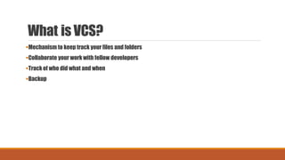 What is VCS?
Mechanism to keep track your files and folders
Collaborate your work with fellow developers
Track of who did what and when
Backup
 