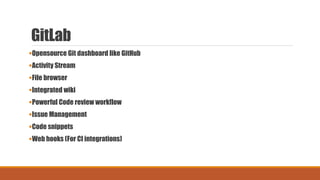 GitLab
Opensource Git dashboard like GitHub
Activity Stream
File browser
Integrated wiki
Powerful Code review workflow
Issue Management
Code snippets
Web hooks (For CI integrations)
 