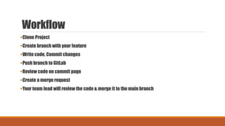 Workflow
Clone Project
Create branch with your feature
Write code, Commit changes
Push branch to GitLab
Review code on commit page
Create a merge request
Your team lead will review the code & merge it to the main branch
 