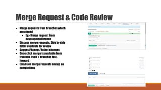 Merge Request & Code Review
 Merge requests from branches which
are cloned
 Eg:- Merge request from
development branch
 Discuss merge requests. Side by side
diff is available for review
 Suggest/Accept/Reject changes
 Once click merge is available from
frontend itself if branch is fast-
forward
 Emails on merge requests and up on
completions
 
