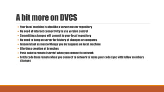 A bit more on DVCS
 Your local machine is also like a server master repository
 No need of internet connectivity to use version control
 Committing changes will commit to your local repository
 No need to bang on server for history of changes or compares
 Insanely fast as most of things you do happens on local machine
 Effortless creation of branches
 Push code to remote (server) when you connect to network
 Fetch code from remote when you connect to network to make your code sync with fellow members
changes
 