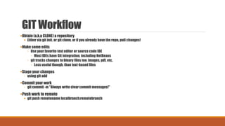 GIT Workflow
Obtain (a.k.a CLONE) a repository
 Either via git init, or git clone, or if you already have the repo, pull changes!
Make some edits
◦ Use your favorite text editor or source code IDE
◦ Most IDEs have Git integration, including NetBeans
◦ git tracks changes to binary files too: images, pdf, etc.
◦ Less useful though, than text-based files
Stage your changes
◦ using git add
Commit your work
◦ git commit -m "Always write clear commit messages!"
Push work to remote
 git push remotename localbranch:remotebranch
 