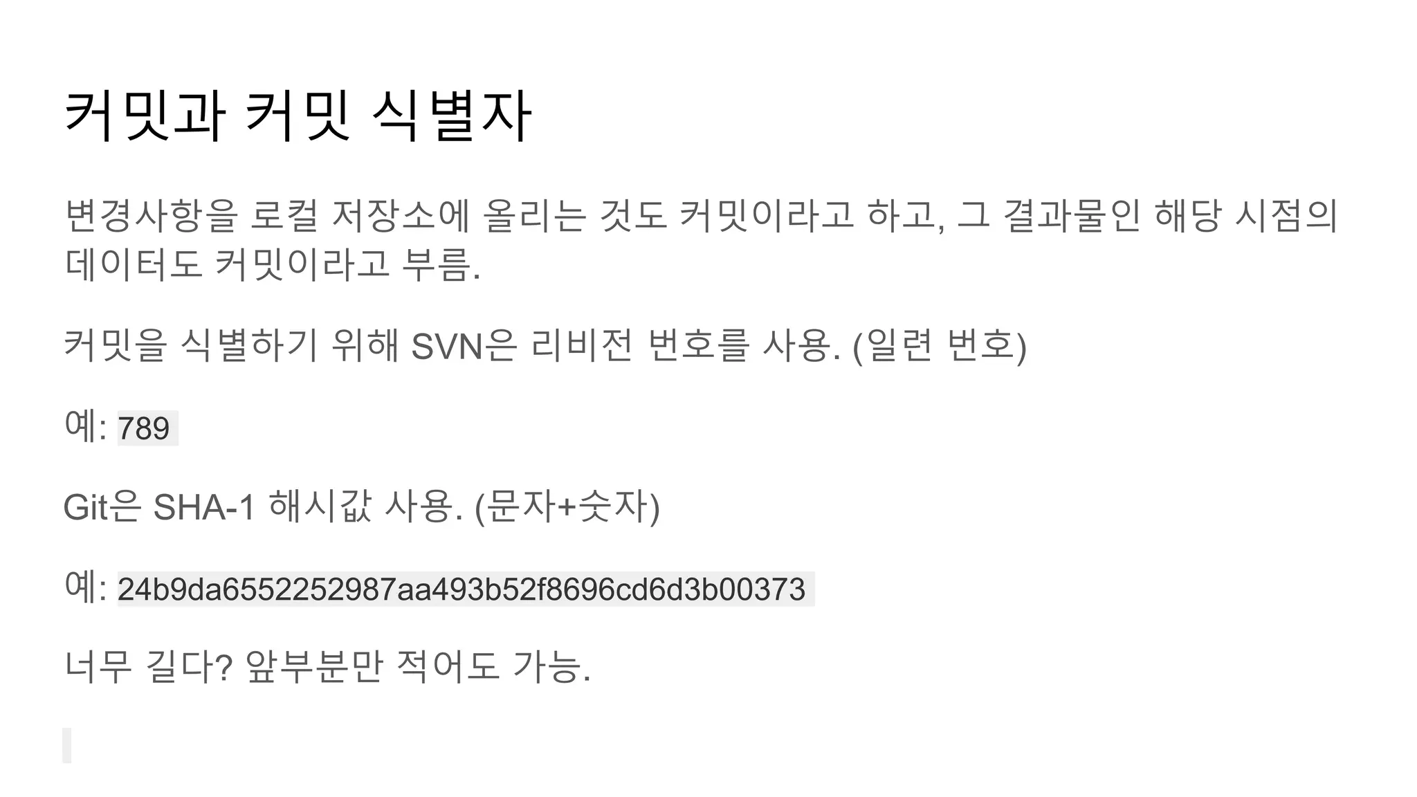 커밋과 커밋 식별자
변경사항을 로컬 저장소에 올리는 것도 커밋이라고 하고, 그 결과물인 해당 시점의
데이터도 커밋이라고 부름.
커밋을 식별하기 위해 SVN은 리비전 번호를 사용. (일련 번호)
예: 789
Git은 SHA-1 해시값 사용. (문자+숫자)
예: 24b9da6552252987aa493b52f8696cd6d3b00373
너무 길다? 앞부분만 적어도 가능.
 