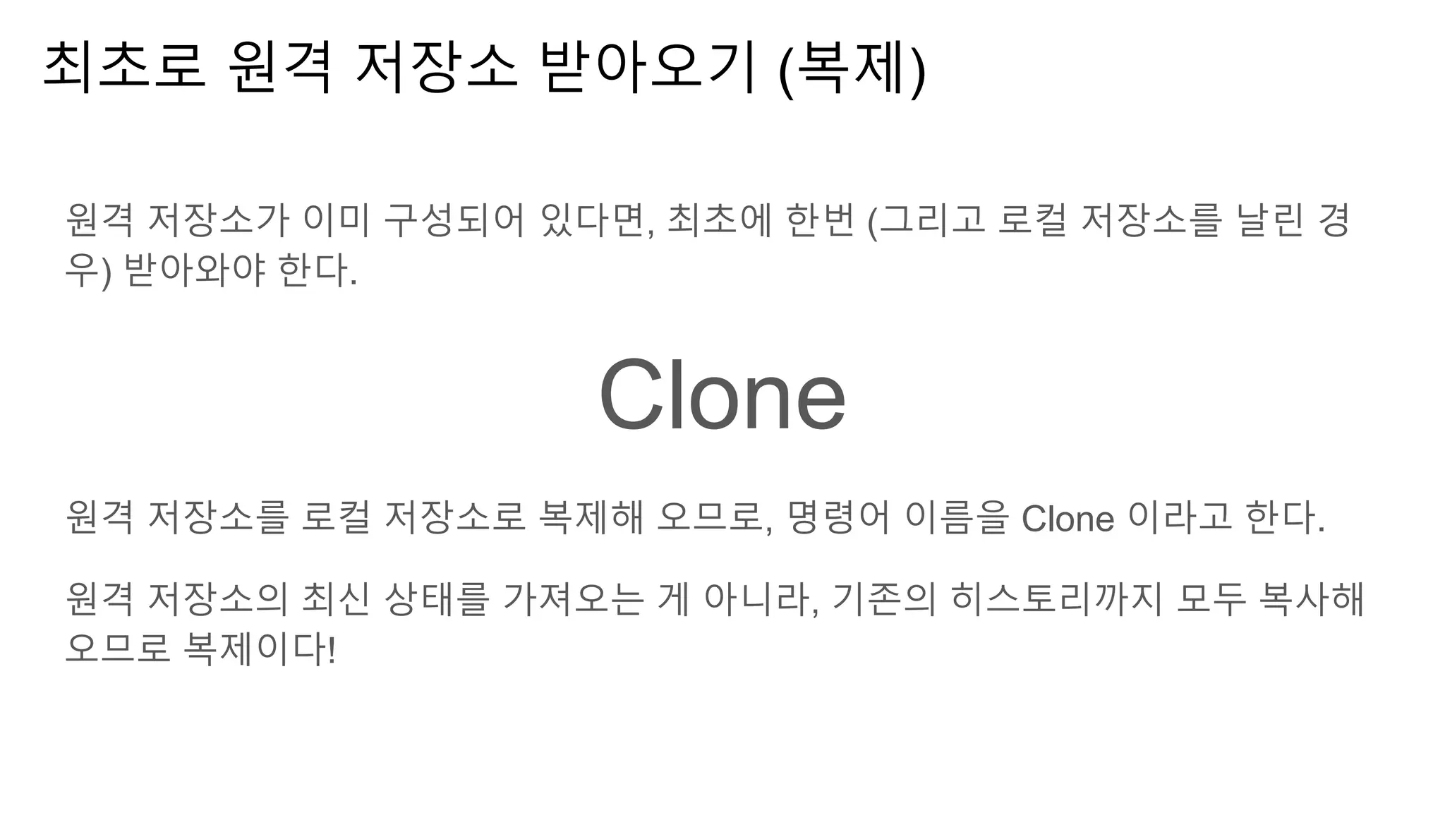 최초로 원격 저장소 받아오기 (복제)
원격 저장소가 이미 구성되어 있다면, 최초에 한번 (그리고 로컬 저장소를 날린 경
우) 받아와야 한다.
Clone
원격 저장소를 로컬 저장소로 복제해 오므로, 명령어 이름을 Clone 이라고 한다.
원격 저장소의 최신 상태를 가져오는 게 아니라, 기존의 히스토리까지 모두 복사해
오므로 복제이다!
 