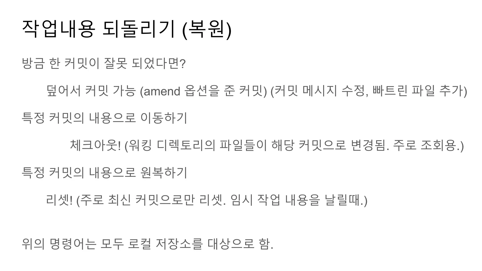 작업내용 되돌리기 (복원)
방금 한 커밋이 잘못 되었다면?
덮어서 커밋 가능 (amend 옵션을 준 커밋) (커밋 메시지 수정, 빠트린 파일 추가)
특정 커밋의 내용으로 이동하기
체크아웃! (워킹 디렉토리의 파일들이 해당 커밋으로 변경됨. 주로 조회용.)
특정 커밋의 내용으로 원복하기
리셋! (주로 최신 커밋으로만 리셋. 임시 작업 내용을 날릴때.)
위의 명령어는 모두 로컬 저장소를 대상으로 함.
 