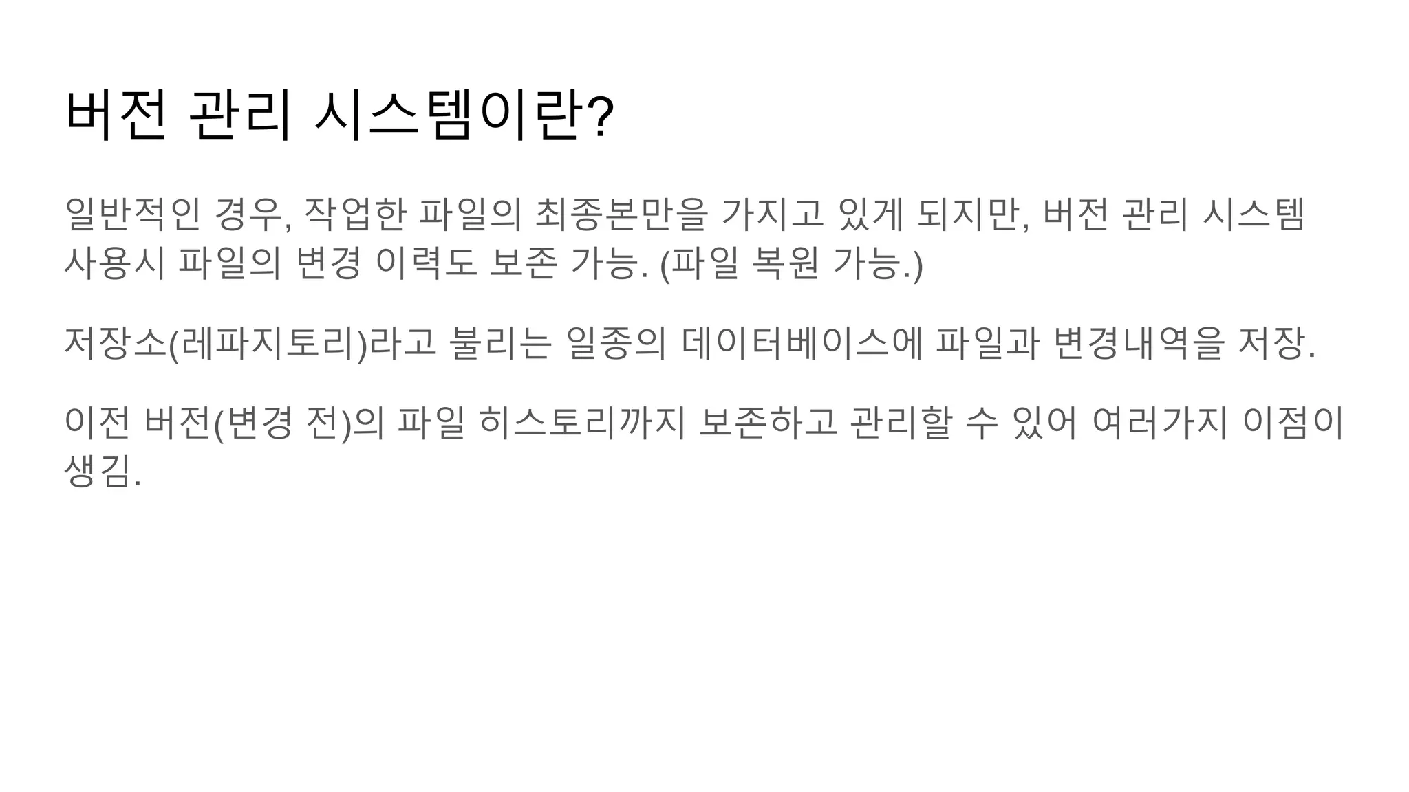 버전 관리 시스템이란?
일반적인 경우, 작업한 파일의 최종본만을 가지고 있게 되지만, 버전 관리 시스템
사용시 파일의 변경 이력도 보존 가능. (파일 복원 가능.)
저장소(레파지토리)라고 불리는 일종의 데이터베이스에 파일과 변경내역을 저장.
이전 버전(변경 전)의 파일 히스토리까지 보존하고 관리할 수 있어 여러가지 이점이
생김.
 