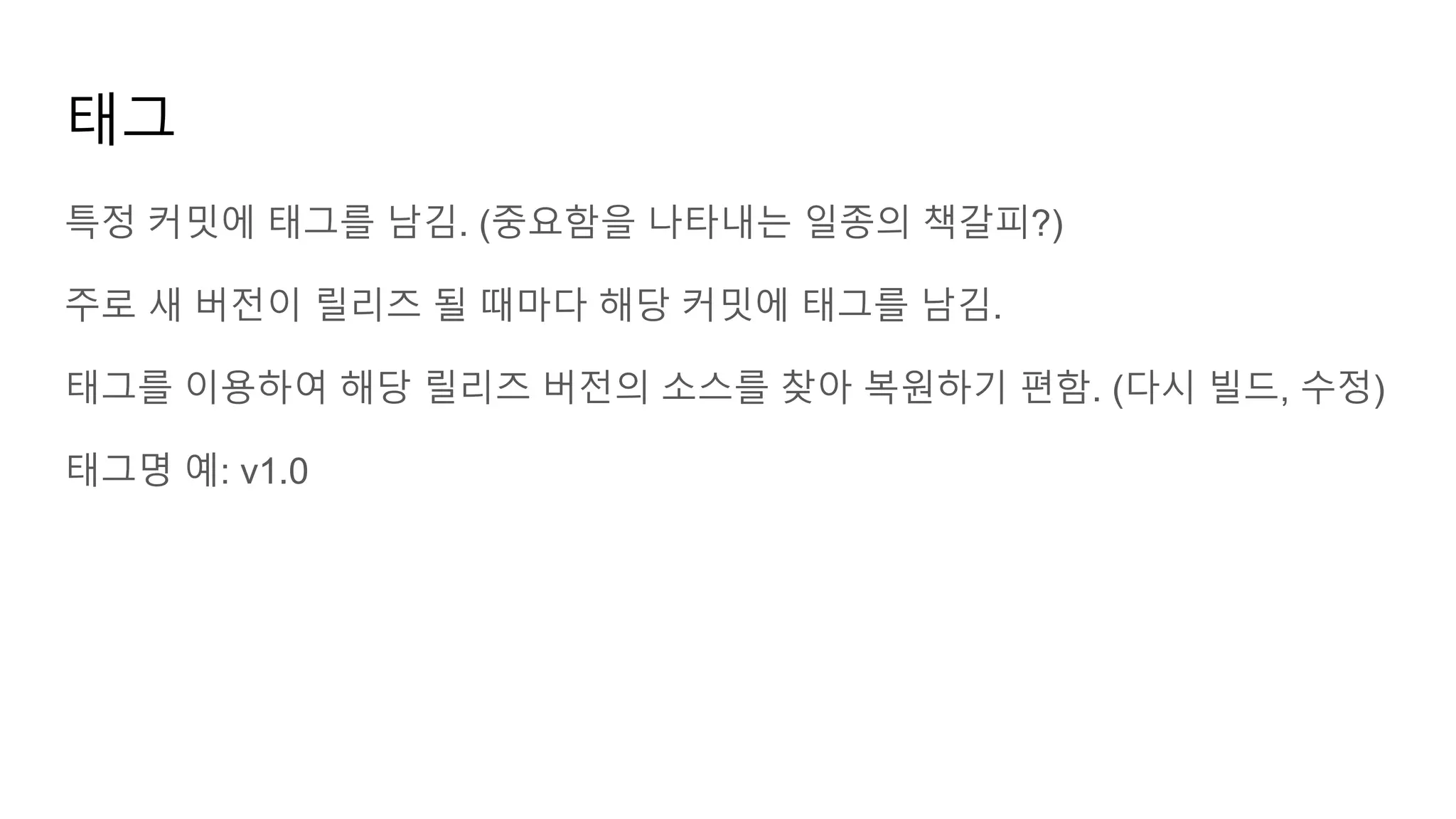 태그
특정 커밋에 태그를 남김. (중요함을 나타내는 일종의 책갈피?)
주로 새 버전이 릴리즈 될 때마다 해당 커밋에 태그를 남김.
태그를 이용하여 해당 릴리즈 버전의 소스를 찾아 복원하기 편함. (다시 빌드, 수정)
태그명 예: v1.0
 