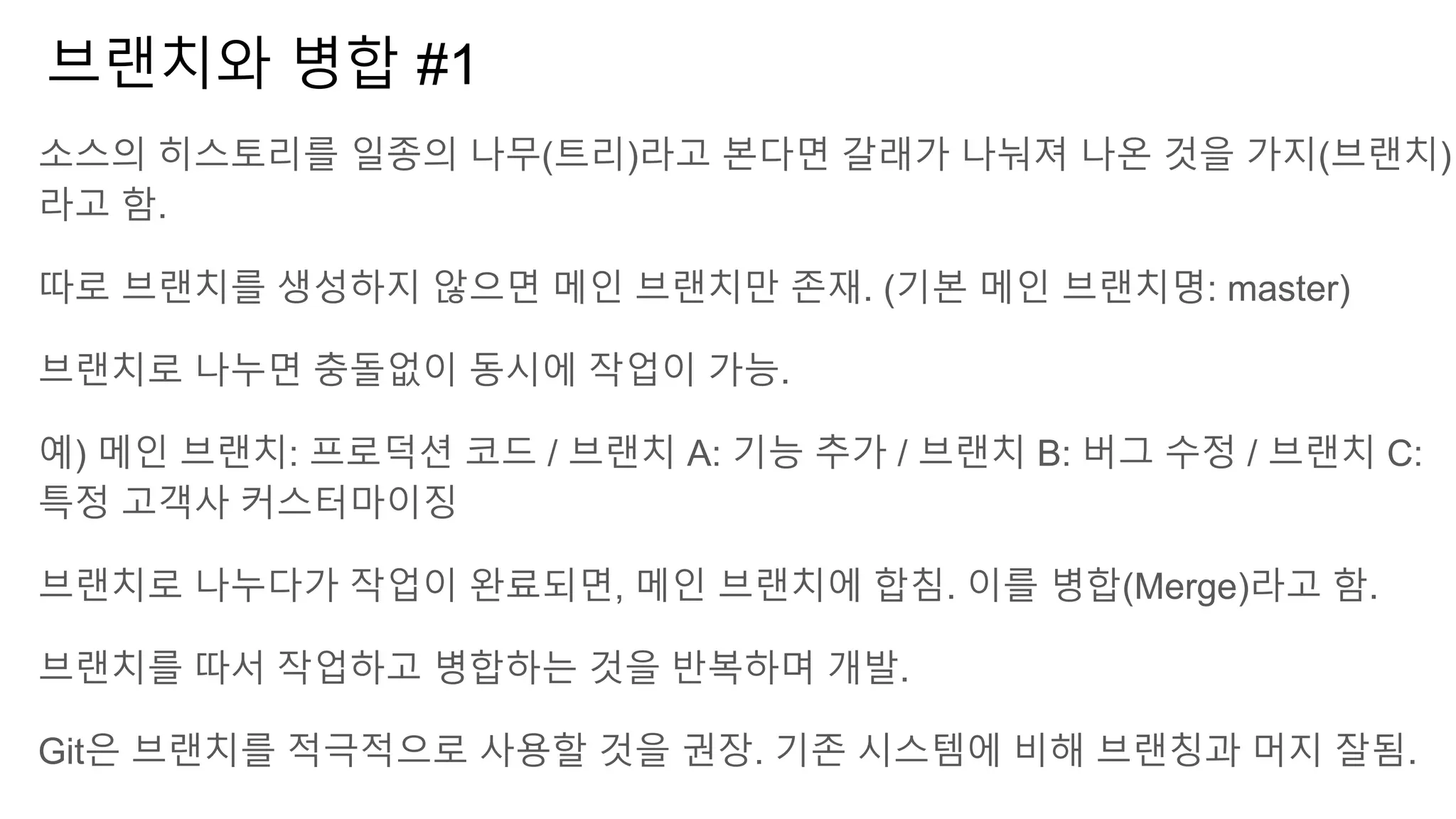 브랜치와 병합 #1
소스의 히스토리를 일종의 나무(트리)라고 본다면 갈래가 나눠져 나온 것을 가지(브랜치)
라고 함.
따로 브랜치를 생성하지 않으면 메인 브랜치만 존재. (기본 메인 브랜치명: master)
브랜치로 나누면 충돌없이 동시에 작업이 가능.
예) 메인 브랜치: 프로덕션 코드 / 브랜치 A: 기능 추가 / 브랜치 B: 버그 수정 / 브랜치 C:
특정 고객사 커스터마이징
브랜치로 나누다가 작업이 완료되면, 메인 브랜치에 합침. 이를 병합(Merge)라고 함.
브랜치를 따서 작업하고 병합하는 것을 반복하며 개발.
Git은 브랜치를 적극적으로 사용할 것을 권장. 기존 시스템에 비해 브랜칭과 머지 잘됨.
 