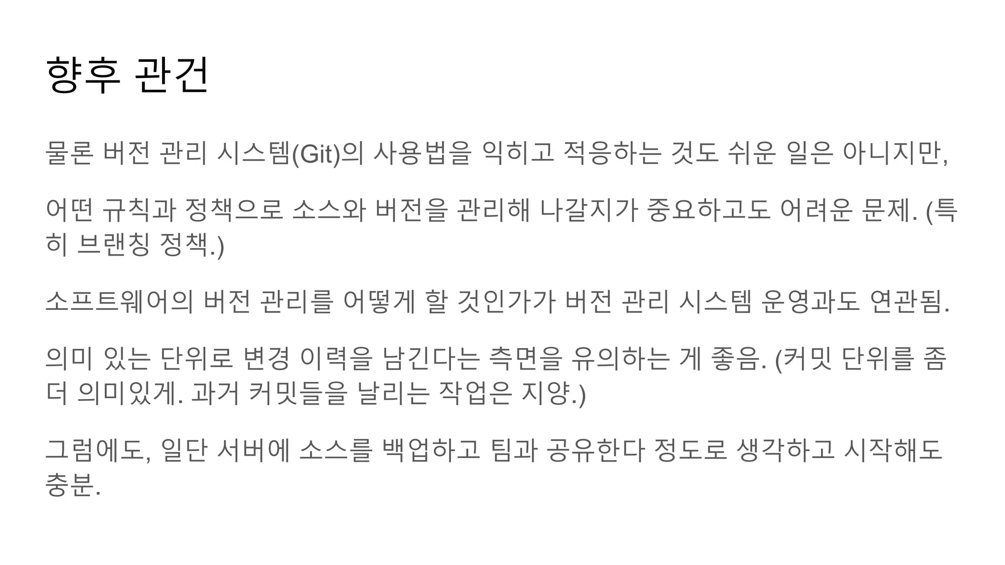 물론 버전 관리 시스템(Git)의 사용법을 익히고 적응하는 것도 쉬운 일은 아니지만,
어떤 규칙과 정책으로 소스와 버전을 관리해 나갈지가 중요하고도 어려운 문제. (특
히 브랜칭 정책.)
소프트웨어의 버전 관리를 어떻게 할 것인가가 버전 관리 시스템 운영과도 연관됨.
의미 있는 단위로 변경 이력을 남긴다는 측면을 유의하는 게 좋음. (커밋 단위를 좀
더 의미있게. 과거 커밋들을 날리는 작업은 지양.)
그럼에도, 일단 서버에 소스를 백업하고 팀과 공유한다 정도로 생각하고 시작해도
충분.
향후 관건
 