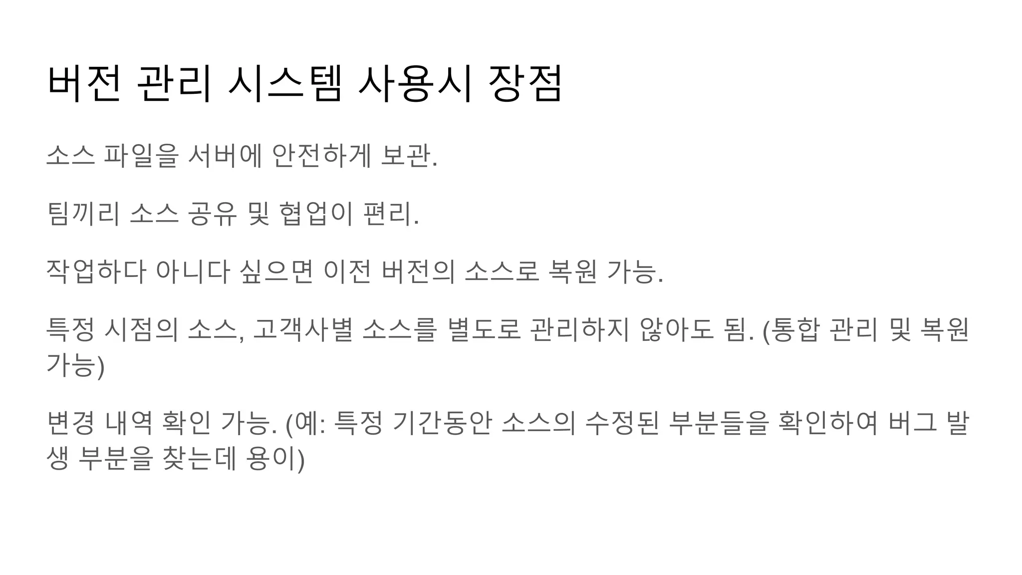버전 관리 시스템 사용시 장점
소스 파일을 서버에 안전하게 보관.
팀끼리 소스 공유 및 협업이 편리.
작업하다 아니다 싶으면 이전 버전의 소스로 복원 가능.
특정 시점의 소스, 고객사별 소스를 별도로 관리하지 않아도 됨. (통합 관리 및 복원
가능)
변경 내역 확인 가능. (예: 특정 기간동안 소스의 수정된 부분들을 확인하여 버그 발
생 부분을 찾는데 용이)
 