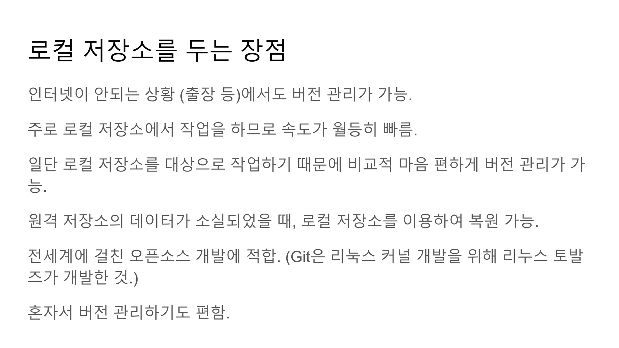 로컬 저장소를 두는 장점
인터넷이 안되는 상황 (출장 등)에서도 버전 관리가 가능.
주로 로컬 저장소에서 작업을 하므로 속도가 월등히 빠름.
일단 로컬 저장소를 대상으로 작업하기 때문에 비교적 마음 편하게 버전 관리가 가
능.
원격 저장소의 데이터가 소실되었을 때, 로컬 저장소를 이용하여 복원 가능.
전세계에 걸친 오픈소스 개발에 적합. (Git은 리눅스 커널 개발을 위해 리누스 토발
즈가 개발한 것.)
혼자서 버전 관리하기도 편함.
 
