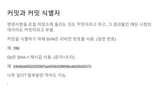 커밋과 커밋 식별자
변경사항을 로컬 저장소에 올리는 것도 커밋이라고 하고, 그 결과물인 해당 시점의
데이터도 커밋이라고 부름.
커밋을 식별하기 위해 SVN은 리비전 번호를 사용. (일련 번호)
예: 789
Git은 SHA-1 해시값 사용. (문자+숫자)
예: 24b9da6552252987aa493b52f8696cd6d3b00373
너무 길다? 앞부분만 적어도 가능.
 