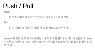 Push / Pull
Push
내 로컬 저장소에 추가한 커밋들을 원격 저장소에 올린다.
Pull
원격 저장소에 변경된 내용을 내 로컬 저장소로 받아온다.
Push 하기 전에 원격 서버에 변경된 사항이 있으면 먼저 Pull 해와서 병합한 후, Push
하도록 강제되어 있다. (그래서 Push 하기 전에는 Pull을 먼저 하는 습관을 들이는 것
이 좋다.)
 