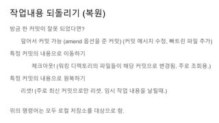 작업내용 되돌리기 (복원)
방금 한 커밋이 잘못 되었다면?
덮어서 커밋 가능 (amend 옵션을 준 커밋) (커밋 메시지 수정, 빠트린 파일 추가)
특정 커밋의 내용으로 이동하기
체크아웃! (워킹 디렉토리의 파일들이 해당 커밋으로 변경됨. 주로 조회용.)
특정 커밋의 내용으로 원복하기
리셋! (주로 최신 커밋으로만 리셋. 임시 작업 내용을 날릴때.)
위의 명령어는 모두 로컬 저장소를 대상으로 함.
 