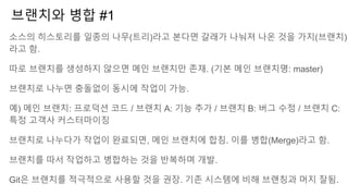 브랜치와 병합 #1
소스의 히스토리를 일종의 나무(트리)라고 본다면 갈래가 나눠져 나온 것을 가지(브랜치)
라고 함.
따로 브랜치를 생성하지 않으면 메인 브랜치만 존재. (기본 메인 브랜치명: master)
브랜치로 나누면 충돌없이 동시에 작업이 가능.
예) 메인 브랜치: 프로덕션 코드 / 브랜치 A: 기능 추가 / 브랜치 B: 버그 수정 / 브랜치 C:
특정 고객사 커스터마이징
브랜치로 나누다가 작업이 완료되면, 메인 브랜치에 합침. 이를 병합(Merge)라고 함.
브랜치를 따서 작업하고 병합하는 것을 반복하며 개발.
Git은 브랜치를 적극적으로 사용할 것을 권장. 기존 시스템에 비해 브랜칭과 머지 잘됨.
 