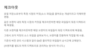 체크아웃
로컬 저장소로부터 특정 시점의 커밋(소스 파일)을 끌어오는 개념이라고 이해하면
편함.
같은 브랜치 내의 특정 시점의 커밋을 체크아웃하면 해당 파일들이 워킹 디렉토리
에 복원됨.
다른 브랜치를 체크아웃하면 해당 브랜치의 파일들이 워킹 디렉토리에 복원됨.
그래서 과거 커밋의 소스 파일을 살펴보거나, 브랜치를 전환하여 작업할 때 사용.
기존의 버전 관리 시스템과 달리 Git은 물리적인 파일들이 순식간에 교체된다.
(브랜치를 별도의 하위 디렉토리로 관리하는 방식이 아니다.)
 