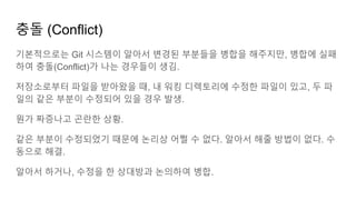 충돌 (Conflict)
기본적으로는 Git 시스템이 알아서 변경된 부분들을 병합을 해주지만, 병합에 실패
하여 충돌(Conflict)가 나는 경우들이 생김.
저장소로부터 파일을 받아왔을 때, 내 워킹 디렉토리에 수정한 파일이 있고, 두 파
일의 같은 부분이 수정되어 있을 경우 발생.
뭔가 짜증나고 곤란한 상황.
같은 부분이 수정되었기 때문에 논리상 어쩔 수 없다. 알아서 해줄 방법이 없다. 수
동으로 해결.
알아서 하거나, 수정을 한 상대방과 논의하여 병합.
 