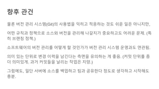 물론 버전 관리 시스템(Git)의 사용법을 익히고 적응하는 것도 쉬운 일은 아니지만,
어떤 규칙과 정책으로 소스와 버전을 관리해 나갈지가 중요하고도 어려운 문제. (특
히 브랜칭 정책.)
소프트웨어의 버전 관리를 어떻게 할 것인가가 버전 관리 시스템 운영과도 연관됨.
의미 있는 단위로 변경 이력을 남긴다는 측면을 유의하는 게 좋음. (커밋 단위를 좀
더 의미있게. 과거 커밋들을 날리는 작업은 지양.)
그럼에도, 일단 서버에 소스를 백업하고 팀과 공유한다 정도로 생각하고 시작해도
충분.
향후 관건
 