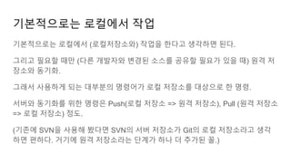 기본적으로는 로컬에서 작업
기본적으로는 로컬에서 (로컬저장소와) 작업을 한다고 생각하면 된다.
그리고 필요할 때만 (다른 개발자와 변경된 소스를 공유할 필요가 있을 때) 원격 저
장소와 동기화.
그래서 사용하게 되는 대부분의 명령어가 로컬 저장소를 대상으로 한 명령.
서버와 동기화를 위한 명령은 Push(로컬 저장소 => 원격 저장소), Pull (원격 저장소
=> 로컬 저장소) 정도.
(기존에 SVN을 사용해 봤다면 SVN의 서버 저장소가 Git의 로컬 저장소라고 생각
하면 편하다. 거기에 원격 저장소라는 단계가 하나 더 추가된 꼴.)
 