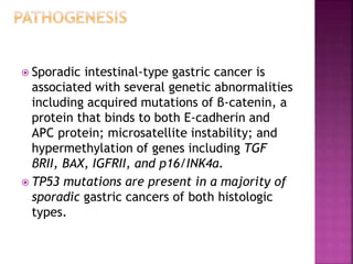  Sporadic intestinal-type gastric cancer is
associated with several genetic abnormalities
including acquired mutations of β-catenin, a
protein that binds to both E-cadherin and
APC protein; microsatellite instability; and
hypermethylation of genes including TGF
βRII, BAX, IGFRII, and p16/INK4a.
 TP53 mutations are present in a majority of
sporadic gastric cancers of both histologic
types.
 