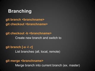 Branching
git branch <branchname>
git checkout <branchname>
git checkout -b <branchname>
Create new branch and switch to
git branch [-a -l -r]
List branches (all, local, remote)
git merge <branchname>
Merge branch into current branch (ex. master)
 