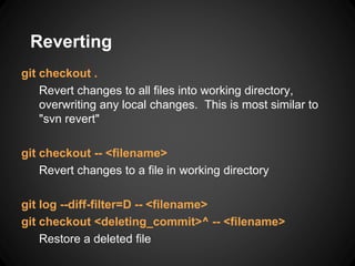 Reverting
git checkout .
Revert changes to all files into working directory,
overwriting any local changes. This is most similar to
"svn revert"
git checkout -- <filename>
Revert changes to a file in working directory
git log --diff-filter=D -- <filename>
git checkout <deleting_commit>^ -- <filename>
Restore a deleted file
 