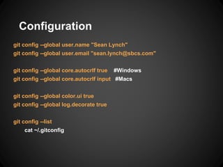 Configuration
git config --global user.name "Sean Lynch"
git config --global user.email "sean.lynch@sbcs.com"
git config --global core.autocrlf true #Windows
git config --global core.autocrlf input #Macs
git config --global color.ui true
git config --global log.decorate true
git config --list
cat ~/.gitconfig
 