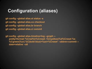 Configuration (aliases)
git config --global alias.st status -s
git config --global alias.co checkout
git config --global alias.br branch
git config --global alias.ci commit
git config --global alias.timeline=log --graph --
pretty=format:'%Cred%h%Creset -%C(yellow)%d%Creset %s
%Cgreen(%cr) %C(bold blue)<%an>%Creset' --abbrev-commit --
date=relative --all
 