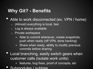 • Able to work disconnected (ex. VPN / home)
o (Almost) everything is local, fast
o Log is always available
o Private workspace
 Able to commit whenever, create snapshots,
push when ready (off VPN, done hacking)
 Share when ready, ability to modify previous
commits before sharing
• Local branching, easily switch gears when
customer calls (isolate work units)
 features, bug fixes, proof of concepts, etc
Why Git? - Benefits
 
