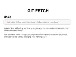GIT FETCH
$ git fetch # Download objects and refs from another repository
Basic
You can do a git fetch at any time to update your remote-tracking branches under
refs/remotes/<remote>/.
This operation never changes any of your own local branches under refs/heads,
and is safe to do without changing your working copy.
 