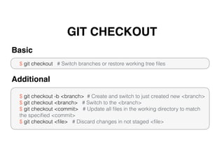 GIT CHECKOUT
$ git checkout # Switch branches or restore working tree ﬁles
Basic
$ git checkout -b <branch> # Create and switch to just created new <branch>
$ git checkout <branch> # Switch to the <branch>
$ git checkout <commit> # Update all ﬁles in the working directory to match
the speciﬁed <commit>
$ git checkout <ﬁle> # Discard changes in not staged <ﬁle>
Additional
 