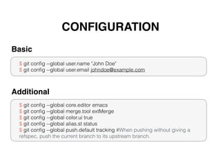 CONFIGURATION
$ git conﬁg --global user.name "John Doe"
$ git conﬁg --global user.email johndoe@example.com
Basic
$ git conﬁg --global core.editor emacs
$ git conﬁg --global merge.tool extMerge
$ git conﬁg --global color.ui true
$ git conﬁg --global alias.st status
$ git conﬁg --global push.default tracking #When pushing without giving a
refspec, push the current branch to its upstream branch.
Additional
 