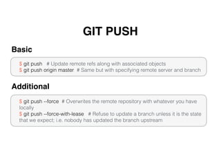 GIT PUSH
$ git push # Update remote refs along with associated objects
$ git push origin master # Same but with specifying remote server and branch
Basic
$ git push --force # Overwrites the remote repository with whatever you have
locally
$ git push --force-with-lease # Refuse to update a branch unless it is the state
that we expect; i.e. nobody has updated the branch upstream
Additional
 