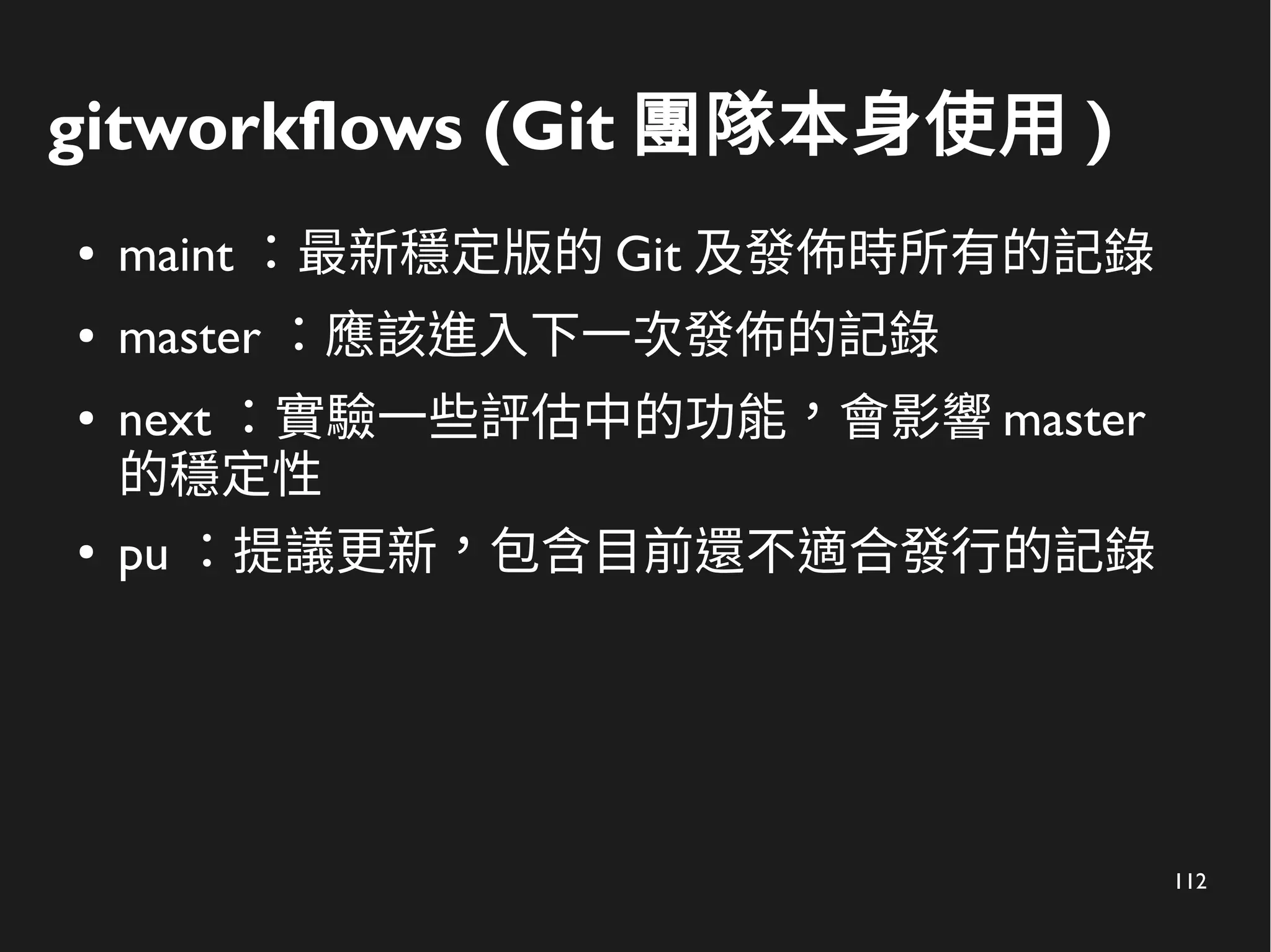 112
gitworkflows (Git 團隊本身使用 )
● maint ：最新穩定版的 Git 及發佈時所有的記錄
● master ：應該進入下一次發佈的記錄
● next ：實驗一些評估中的功能，會影響 master
的穩定性
● pu ：提議更新，包含目前還不適合發行的記錄
 