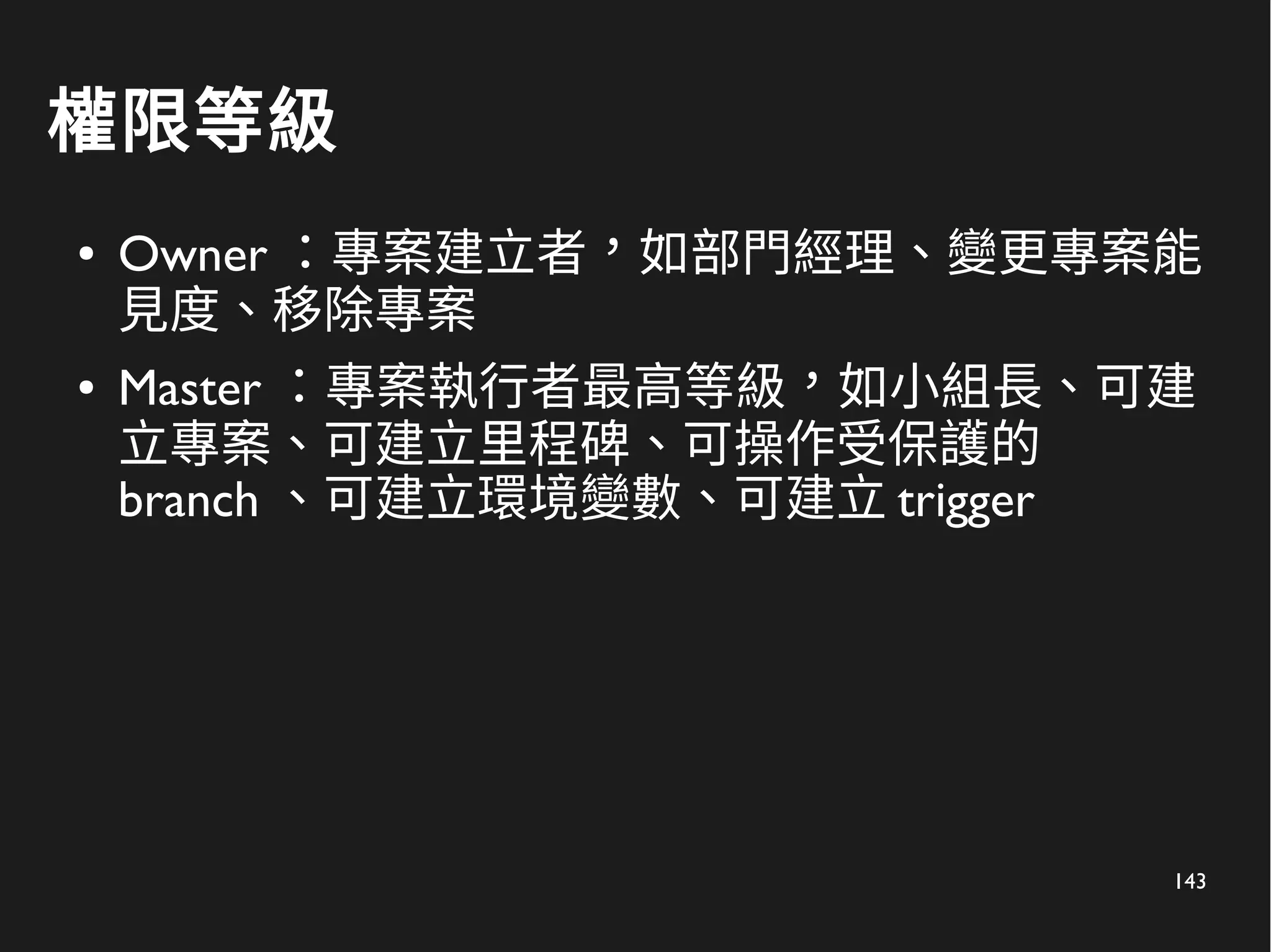 143
權限等級
● Owner ：專案建立者，如部門經理、變更專案能
見度、移除專案
● Master ：專案執行者最高等級，如小組長、可建
立專案、可建立里程碑、可操作受保護的
branch 、可建立環境變數、可建立 trigger
 