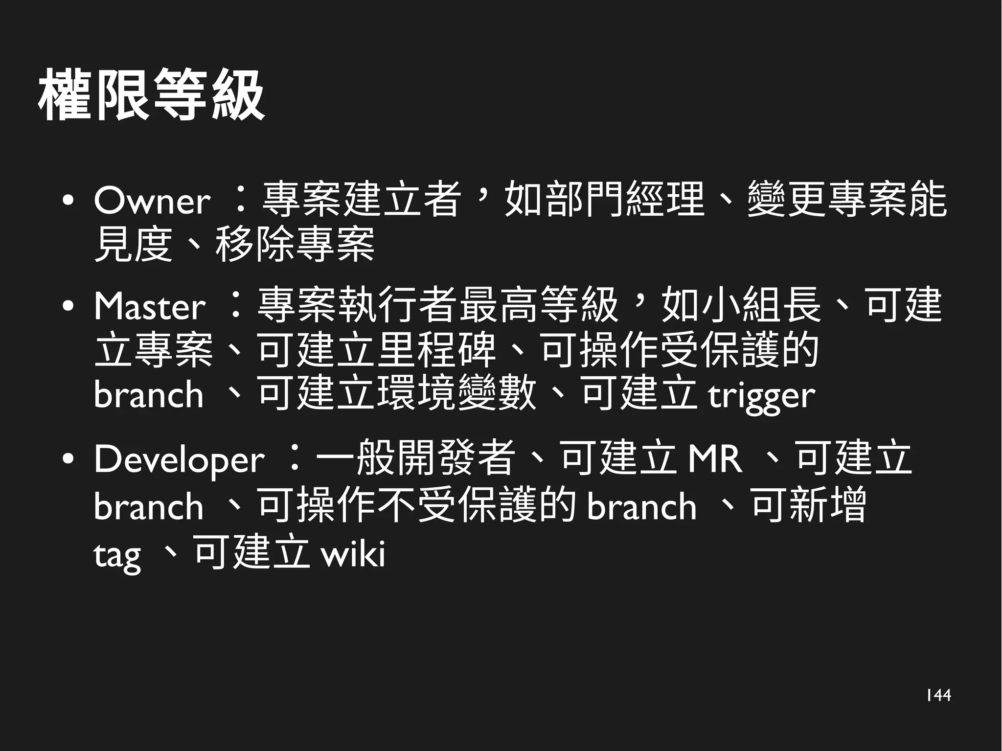 144
權限等級
● Owner ：專案建立者，如部門經理、變更專案能
見度、移除專案
● Master ：專案執行者最高等級，如小組長、可建
立專案、可建立里程碑、可操作受保護的
branch 、可建立環境變數、可建立 trigger
● Developer ：一般開發者、可建立 MR 、可建立
branch 、可操作不受保護的 branch 、可新增
tag 、可建立 wiki
 