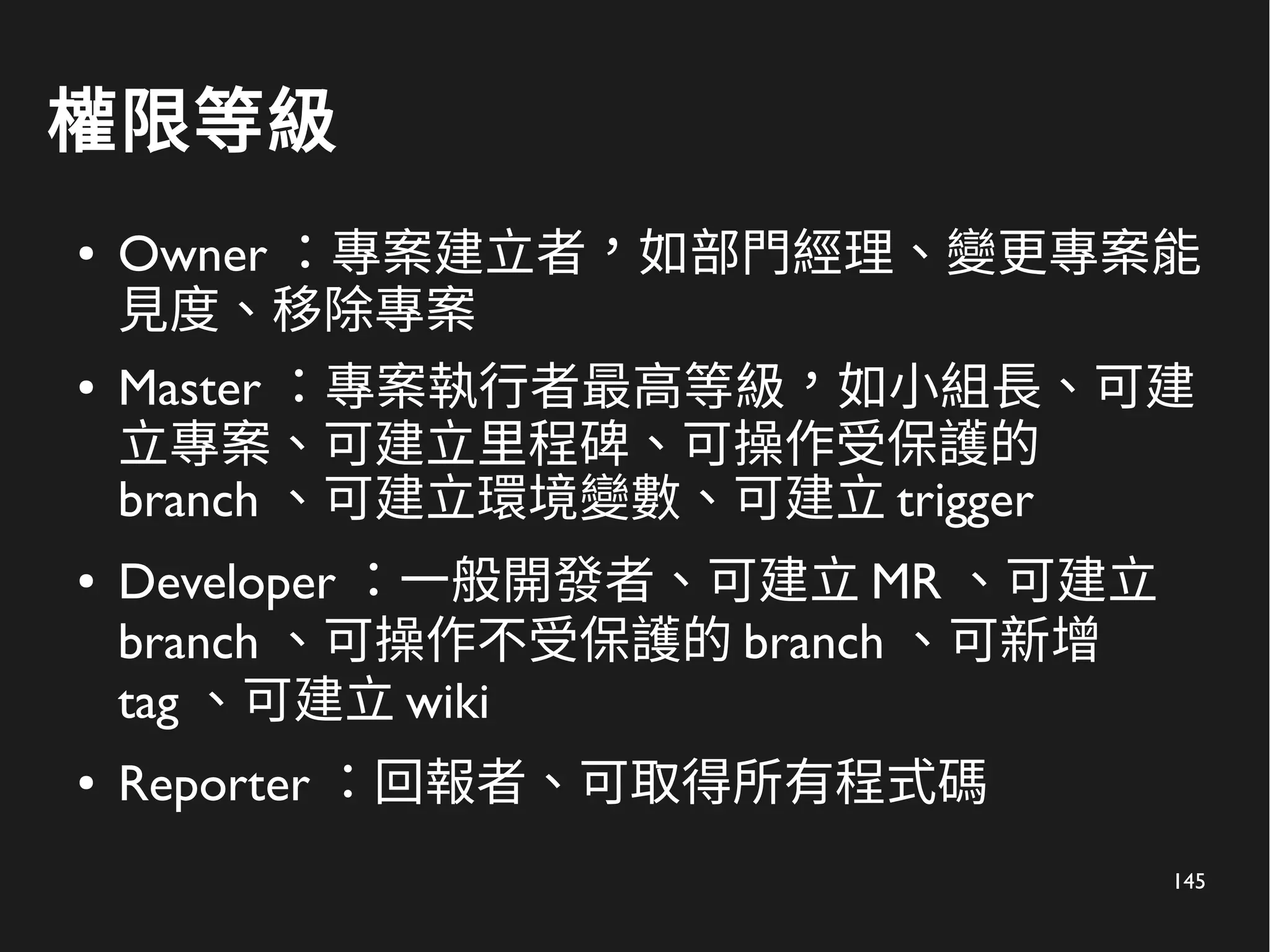 145
權限等級
● Owner ：專案建立者，如部門經理、變更專案能
見度、移除專案
● Master ：專案執行者最高等級，如小組長、可建
立專案、可建立里程碑、可操作受保護的
branch 、可建立環境變數、可建立 trigger
● Developer ：一般開發者、可建立 MR 、可建立
branch 、可操作不受保護的 branch 、可新增
tag 、可建立 wiki
● Reporter ：回報者、可取得所有程式碼
 