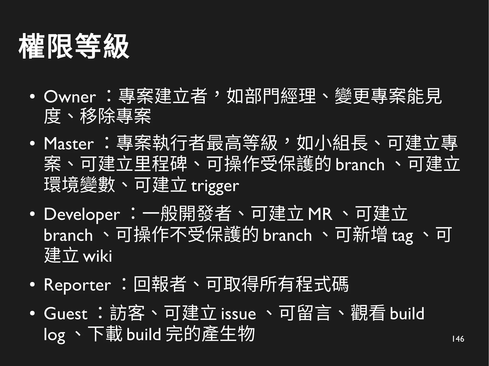 146
權限等級
● Owner ：專案建立者，如部門經理、變更專案能見
度、移除專案
●
Master ：專案執行者最高等級，如小組長、可建立專
案、可建立里程碑、可操作受保護的 branch 、可建立
環境變數、可建立 trigger
● Developer ：一般開發者、可建立 MR 、可建立
branch 、可操作不受保護的 branch 、可新增 tag 、可
建立 wiki
●
Reporter ：回報者、可取得所有程式碼
● Guest ：訪客、可建立 issue 、可留言、觀看 build
log 、下載 build 完的產生物
 