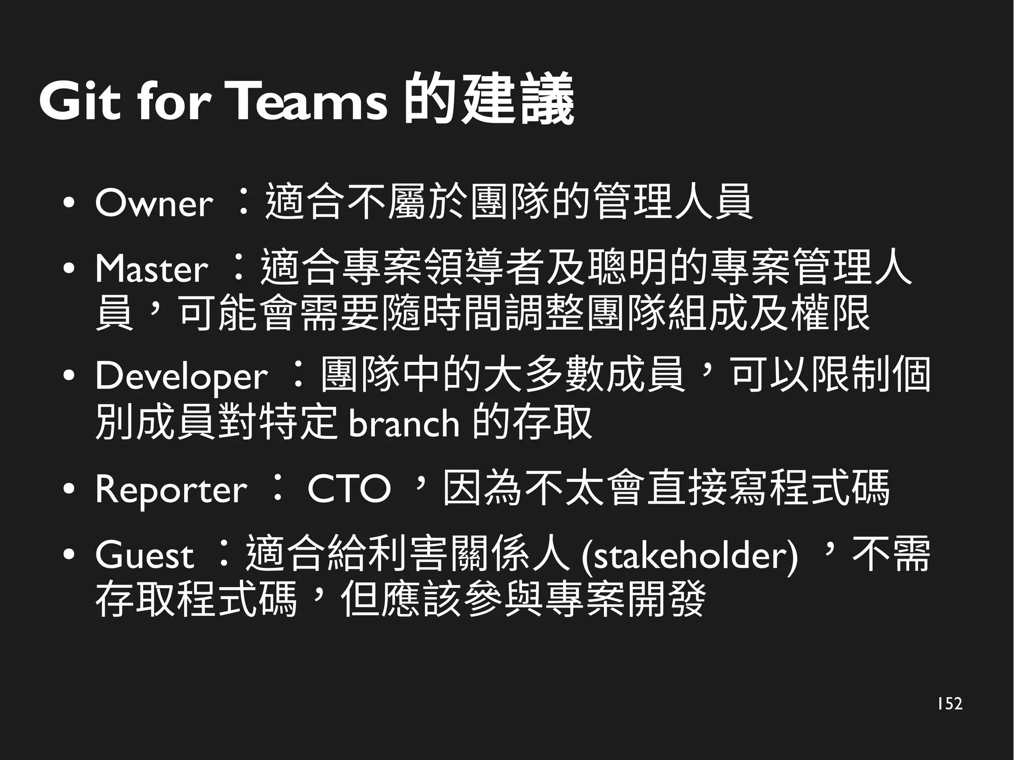 152
Git for Teams 的建議
● Owner ：適合不屬於團隊的管理人員
● Master ：適合專案領導者及聰明的專案管理人
員，可能會需要隨時間調整團隊組成及權限
● Developer ：團隊中的大多數成員，可以限制個
別成員對特定 branch 的存取
● Reporter ： CTO ，因為不太會直接寫程式碼
● Guest ：適合給利害關係人 (stakeholder) ，不需
存取程式碼，但應該參與專案開發
 