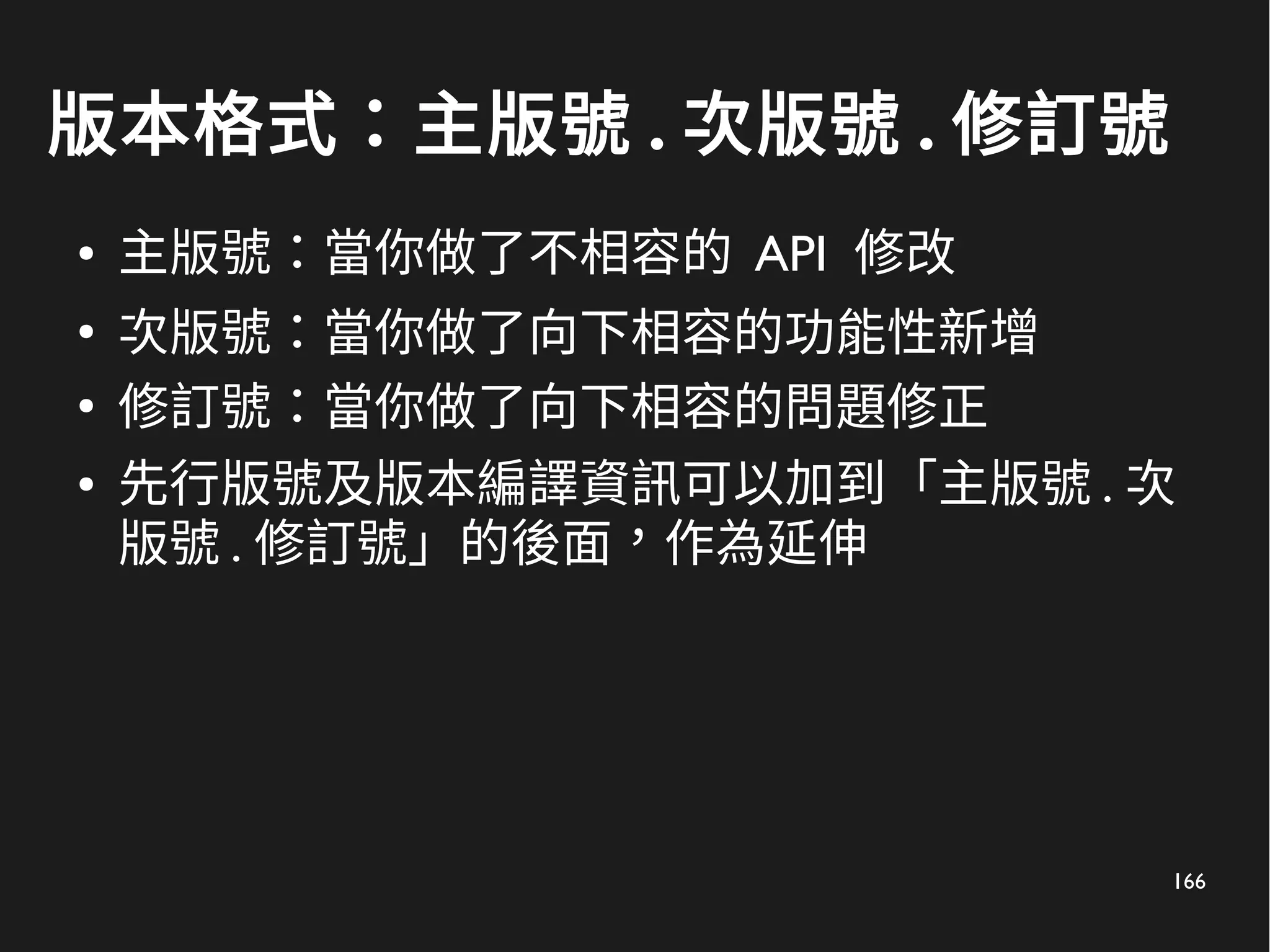 166
版本格式：主版號 . 次版號 . 修訂號
● 主版號：當你做了不相容的 API 修改
●
次版號：當你做了向下相容的功能性新增
●
修訂號：當你做了向下相容的問題修正
● 先行版號及版本編譯資訊可以加到「主版號 . 次
版號 . 修訂號」的後面，作為延伸
 