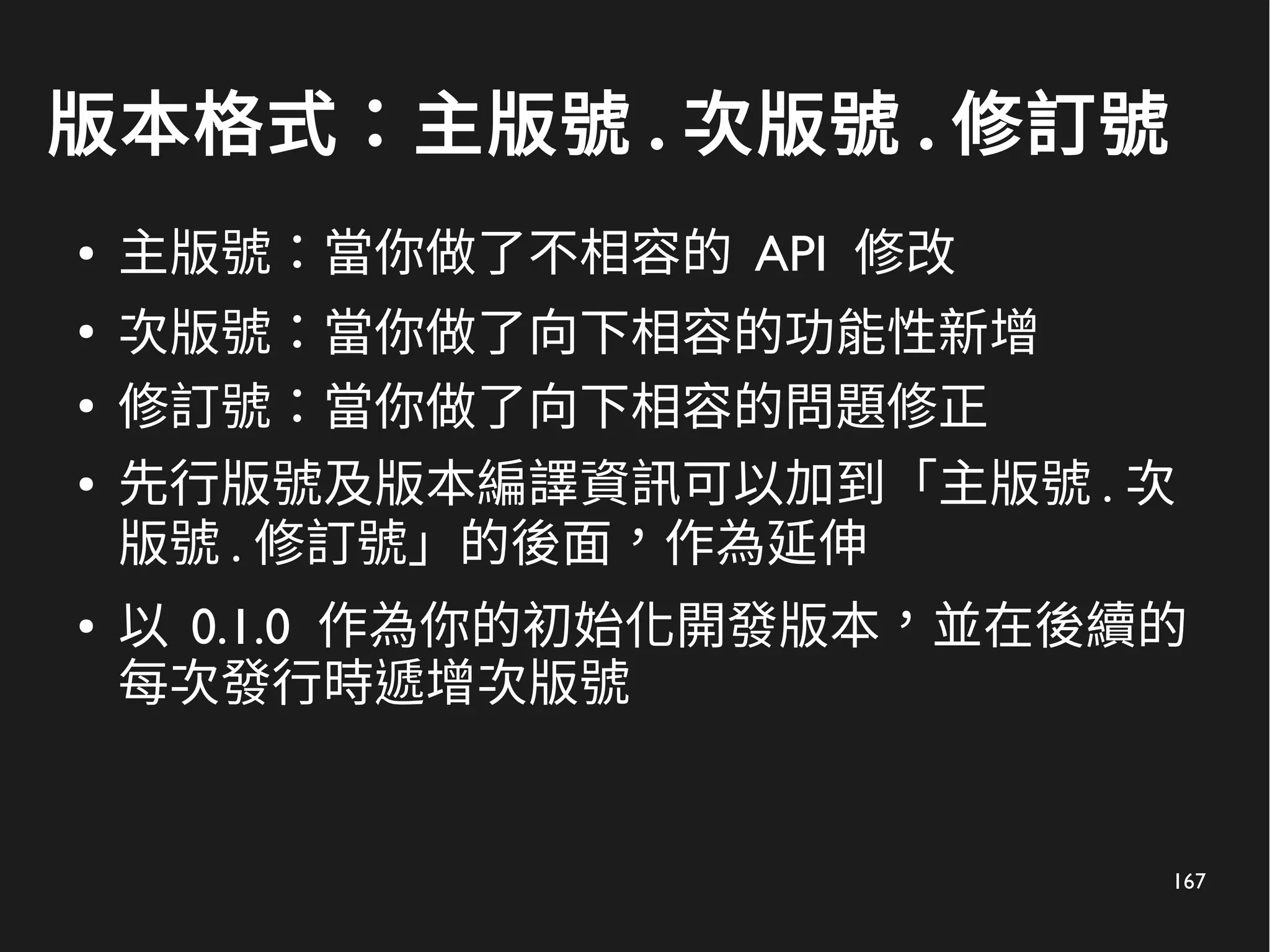 167
版本格式：主版號 . 次版號 . 修訂號
● 主版號：當你做了不相容的 API 修改
●
次版號：當你做了向下相容的功能性新增
●
修訂號：當你做了向下相容的問題修正
● 先行版號及版本編譯資訊可以加到「主版號 . 次
版號 . 修訂號」的後面，作為延伸
● 以 0.1.0 作為你的初始化開發版本，並在後續的
每次發行時遞增次版號
 